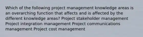 Which of the following project management knowledge areas is an overarching function that affects and is affected by the different knowledge areas? Project stakeholder management Project integration management Project communications management Project cost management