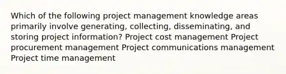 Which of the following project management knowledge areas primarily involve generating, collecting, disseminating, and storing project information? Project cost management Project procurement management Project communications management Project time management