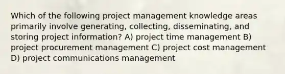 Which of the following project management knowledge areas primarily involve generating, collecting, disseminating, and storing project information? A) project time management B) project procurement management C) project cost management D) project communications management