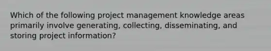 Which of the following project management knowledge areas primarily involve generating, collecting, disseminating, and storing project information?