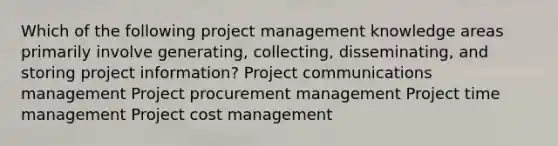 Which of the following project management knowledge areas primarily involve generating, collecting, disseminating, and storing project information? Project communications management Project procurement management Project time management Project cost management