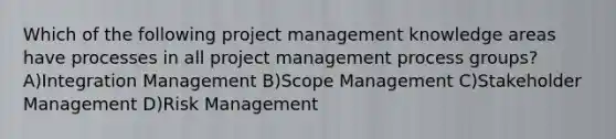 Which of the following project management knowledge areas have processes in all project management process groups? A)Integration Management B)Scope Management C)Stakeholder Management D)Risk Management