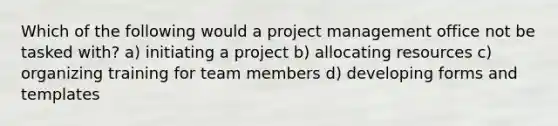 Which of the following would a project management office not be tasked with? a) initiating a project b) allocating resources c) organizing training for team members d) developing forms and templates