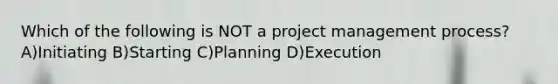 Which of the following is NOT a project management process? A)Initiating B)Starting C)Planning D)Execution