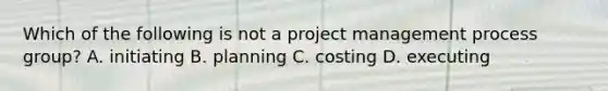 Which of the following is not a project management process group? A. initiating B. planning C. costing D. executing