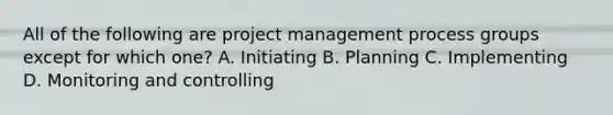 All of the following are project management process groups except for which one? A. Initiating B. Planning C. Implementing D. Monitoring and controlling