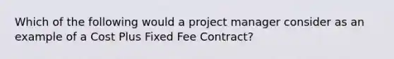 Which of the following would a project manager consider as an example of a Cost Plus Fixed Fee Contract?