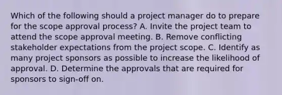 Which of the following should a project manager do to prepare for the scope approval process? A. Invite the project team to attend the scope approval meeting. B. Remove conflicting stakeholder expectations from the project scope. C. Identify as many project sponsors as possible to increase the likelihood of approval. D. Determine the approvals that are required for sponsors to sign-off on.