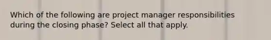 Which of the following are project manager responsibilities during the closing phase? Select all that apply.