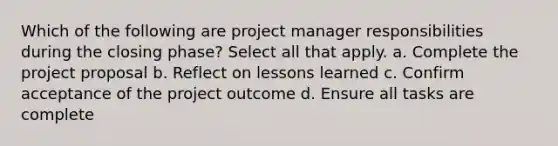 Which of the following are project manager responsibilities during the closing phase? Select all that apply. a. Complete the project proposal b. Reflect on lessons learned c. Confirm acceptance of the project outcome d. Ensure all tasks are complete