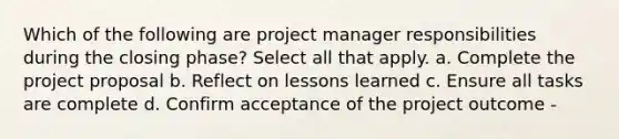 Which of the following are project manager responsibilities during the closing phase? Select all that apply. a. Complete the project proposal b. Reflect on lessons learned c. Ensure all tasks are complete d. Confirm acceptance of the project outcome -