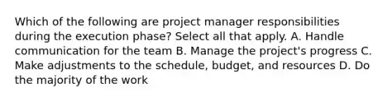 Which of the following are project manager responsibilities during the execution phase? Select all that apply. A. Handle communication for the team B. Manage the project's progress C. Make adjustments to the schedule, budget, and resources D. Do the majority of the work