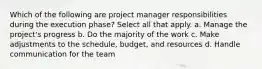 Which of the following are project manager responsibilities during the execution phase? Select all that apply. a. Manage the project's progress b. Do the majority of the work c. Make adjustments to the schedule, budget, and resources d. Handle communication for the team