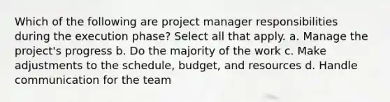 Which of the following are project manager responsibilities during the execution phase? Select all that apply. a. Manage the project's progress b. Do the majority of the work c. Make adjustments to the schedule, budget, and resources d. Handle communication for the team