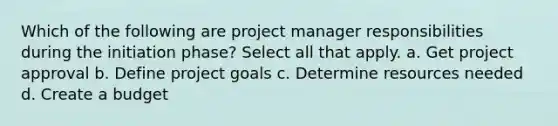 Which of the following are project manager responsibilities during the initiation phase? Select all that apply. a. Get project approval b. Define project goals c. Determine resources needed d. Create a budget