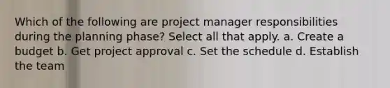 Which of the following are project manager responsibilities during the planning phase? Select all that apply. a. Create a budget b. Get project approval c. Set the schedule d. Establish the team