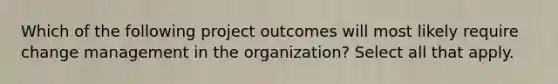 Which of the following project outcomes will most likely require change management in the organization? Select all that apply.