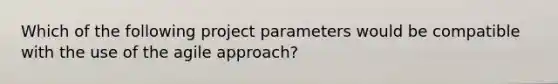 Which of the following project parameters would be compatible with the use of the agile approach?