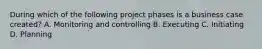 During which of the following project phases is a business case created? A. Monitoring and controlling B. Executing C. Initiating D. Planning