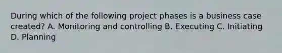 During which of the following project phases is a business case created? A. Monitoring and controlling B. Executing C. Initiating D. Planning