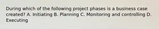 During which of the following project phases is a business case created? A. Initiating B. Planning C. Monitoring and controlling D. Executing