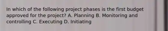 In which of the following project phases is the first budget approved for the project? A. Planning B. Monitoring and controlling C. Executing D. Initiating