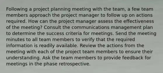 Following a project planning meeting with the team, a few team members approach the project manager to follow up on actions required. How can the project manager assess the effectiveness of the meeting? Consult the communications management plan to determine the success criteria for meetings. Send the meeting minutes to all team members to verify that the required information is readily available. Review the actions from the meeting with each of the project team members to ensure their understanding. Ask the team members to provide feedback for meetings in the phase retrospective.