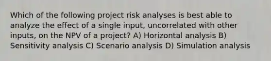 Which of the following project risk analyses is best able to analyze the effect of a single input, uncorrelated with other inputs, on the NPV of a project? A) Horizontal analysis B) Sensitivity analysis C) Scenario analysis D) Simulation analysis