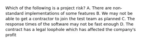 Which of the following is a project risk? A. There are non-standard implementations of some features B. We may not be able to get a contractor to join the test team as planned C. The response times of the software may not be fast enough D. The contract has a legal loophole which has affected the company's profit