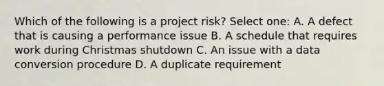 Which of the following is a project risk? Select one: A. A defect that is causing a performance issue B. A schedule that requires work during Christmas shutdown C. An issue with a data conversion procedure D. A duplicate requirement