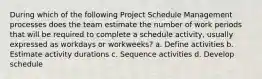 During which of the following Project Schedule Management processes does the team estimate the number of work periods that will be required to complete a schedule activity, usually expressed as workdays or workweeks? a. Define activities b. Estimate activity durations c. Sequence activities d. Develop schedule