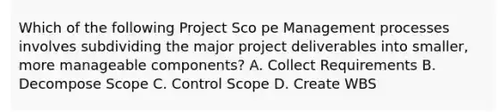 Which of the following Project Sco pe Management processes involves subdividing the major project deliverables into smaller, more manageable components? A. Collect Requirements B. Decompose Scope C. Control Scope D. Create WBS