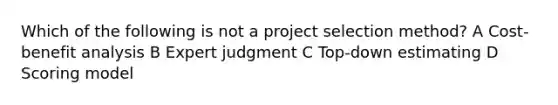 Which of the following is not a project selection method? A Cost-benefit analysis B Expert judgment C Top-down estimating D Scoring model