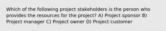 Which of the following project stakeholders is the person who provides the resources for the project? A) Project sponsor B) Project manager C) Project owner D) Project customer