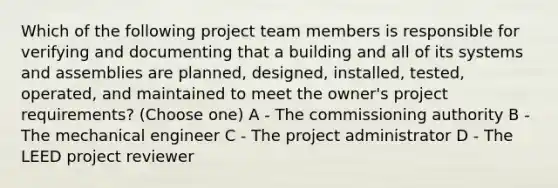 Which of the following project team members is responsible for verifying and documenting that a building and all of its systems and assemblies are planned, designed, installed, tested, operated, and maintained to meet the owner's project requirements? (Choose one) A - The commissioning authority B - The mechanical engineer C - The project administrator D - The LEED project reviewer