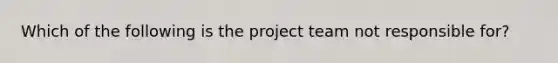 Which of the following is the project team not responsible for?