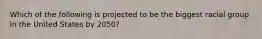 Which of the following is projected to be the biggest racial group in the United States by 2050?