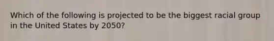 Which of the following is projected to be the biggest racial group in the United States by 2050?