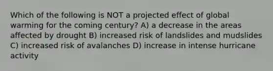 Which of the following is NOT a projected effect of global warming for the coming century? A) a decrease in the areas affected by drought B) increased risk of landslides and mudslides C) increased risk of avalanches D) increase in intense hurricane activity