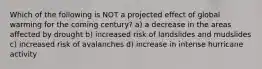 Which of the following is NOT a projected effect of global warming for the coming century? a) a decrease in the areas affected by drought b) increased risk of landslides and mudslides c) increased risk of avalanches d) increase in intense hurricane activity