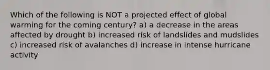 Which of the following is NOT a projected effect of global warming for the coming century? a) a decrease in the areas affected by drought b) increased risk of landslides and mudslides c) increased risk of avalanches d) increase in intense hurricane activity