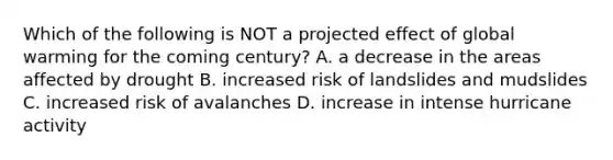 Which of the following is NOT a projected effect of global warming for the coming century? A. a decrease in the areas affected by drought B. increased risk of landslides and mudslides C. increased risk of avalanches D. increase in intense hurricane activity