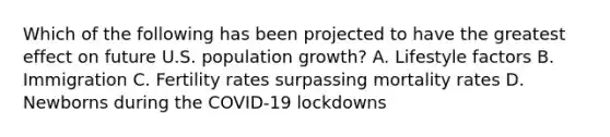 Which of the following has been projected to have the greatest effect on future U.S. population growth? A. Lifestyle factors B. Immigration C. Fertility rates surpassing mortality rates D. Newborns during the COVID-19 lockdowns