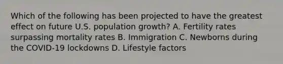 Which of the following has been projected to have the greatest effect on future U.S. population growth? A. Fertility rates surpassing mortality rates B. Immigration C. Newborns during the COVID-19 lockdowns D. Lifestyle factors