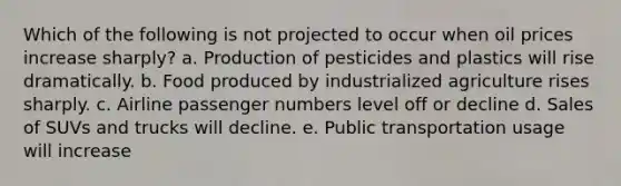 Which of the following is not projected to occur when oil prices increase sharply? a. Production of pesticides and plastics will rise dramatically. b. Food produced by industrialized agriculture rises sharply. c. Airline passenger numbers level off or decline d. Sales of SUVs and trucks will decline. e. Public transportation usage will increase