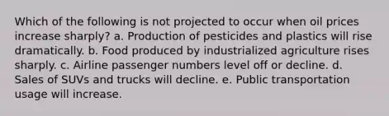 Which of the following is not projected to occur when oil prices increase sharply? a. Production of pesticides and plastics will rise dramatically. b. Food produced by industrialized agriculture rises sharply. c. Airline passenger numbers level off or decline. d. Sales of SUVs and trucks will decline. e. Public transportation usage will increase.