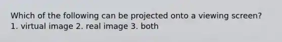 Which of the following can be projected onto a viewing screen? 1. virtual image 2. real image 3. both