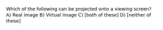 Which of the following can be projected onto a viewing screen? A) Real image B) Virtual image C) [both of these] D) [neither of these]