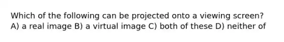 Which of the following can be projected onto a viewing screen? A) a real image B) a virtual image C) both of these D) neither of