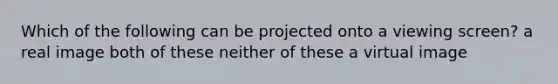 Which of the following can be projected onto a viewing screen? a real image both of these neither of these a virtual image